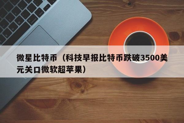 微星比特币(科技早报比特币跌破3500美元关口微软超苹果)